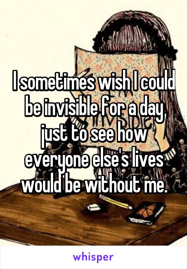I sometimes wish I could be invisible for a day just to see how everyone else's lives would be without me.