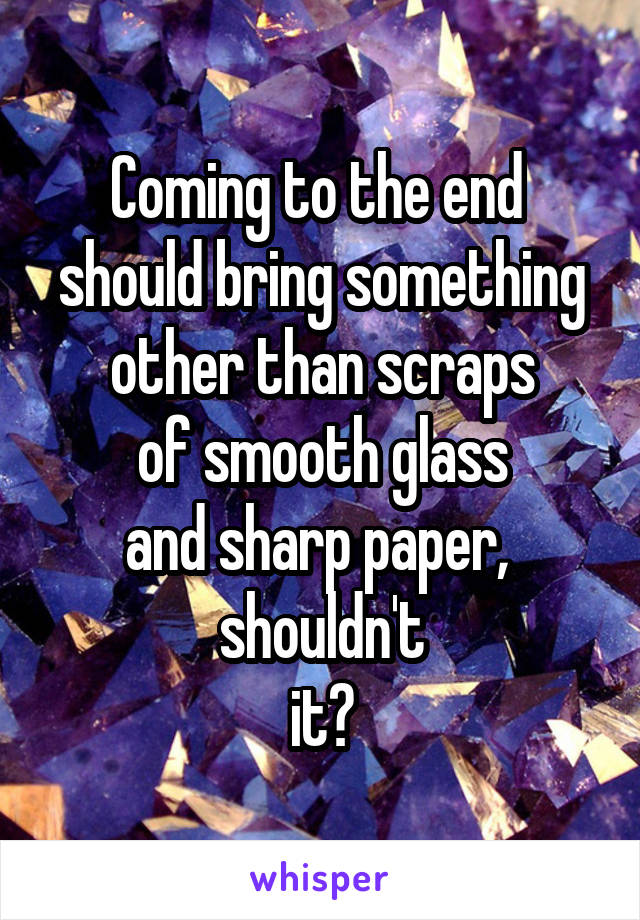 Coming to the end 
should bring something
other than scraps
of smooth glass
and sharp paper, 
shouldn't
it?