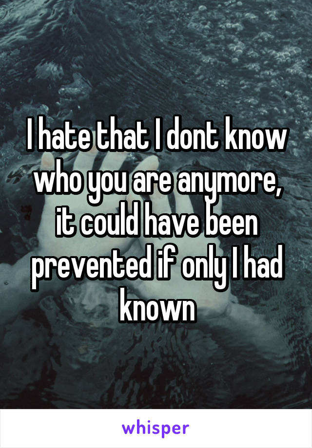 I hate that I dont know who you are anymore, it could have been prevented if only I had known