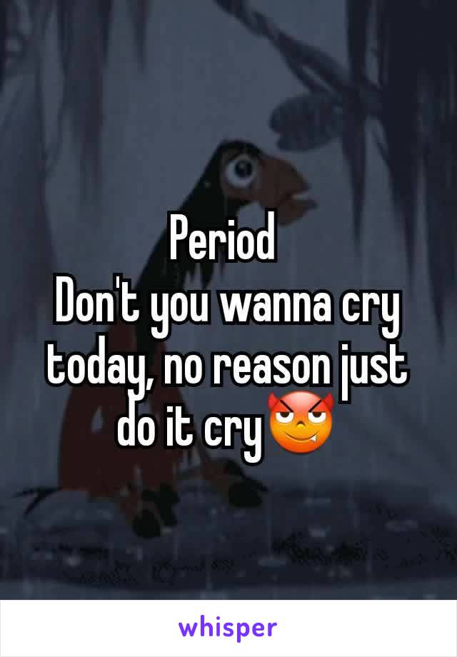Period 
Don't you wanna cry today, no reason just do it cryðŸ˜ˆ