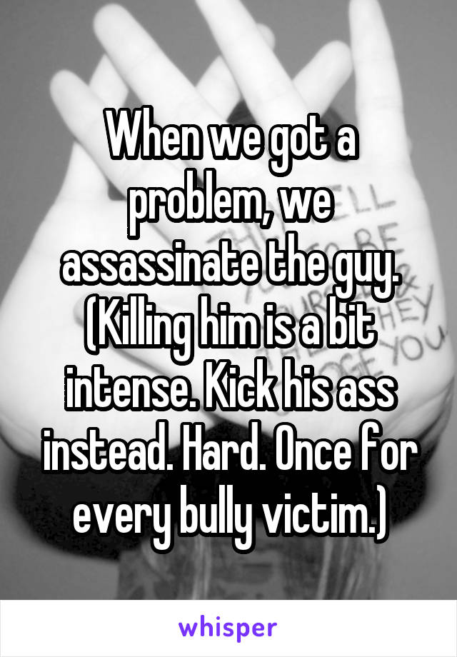 When we got a problem, we assassinate the guy.
(Killing him is a bit intense. Kick his ass instead. Hard. Once for every bully victim.)