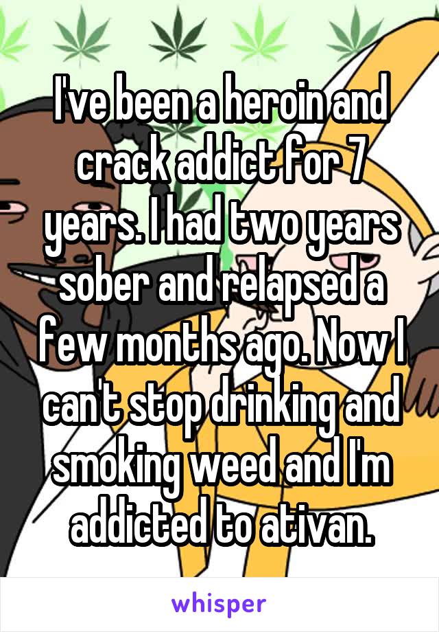 I've been a heroin and crack addict for 7 years. I had two years sober and relapsed a few months ago. Now I can't stop drinking and smoking weed and I'm addicted to ativan.