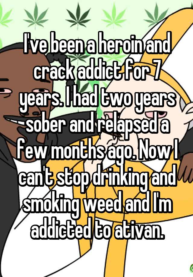 I've been a heroin and crack addict for 7 years. I had two years sober and relapsed a few months ago. Now I can't stop drinking and smoking weed and I'm addicted to ativan.