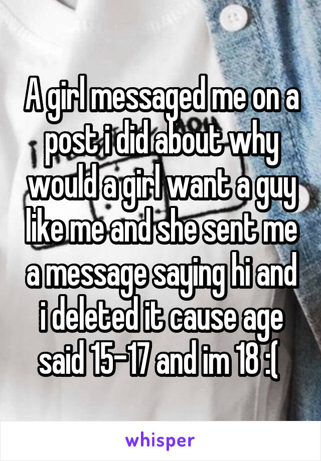 A girl messaged me on a post i did about why would a girl want a guy like me and she sent me a message saying hi and i deleted it cause age said 15-17 and im 18 :( 
