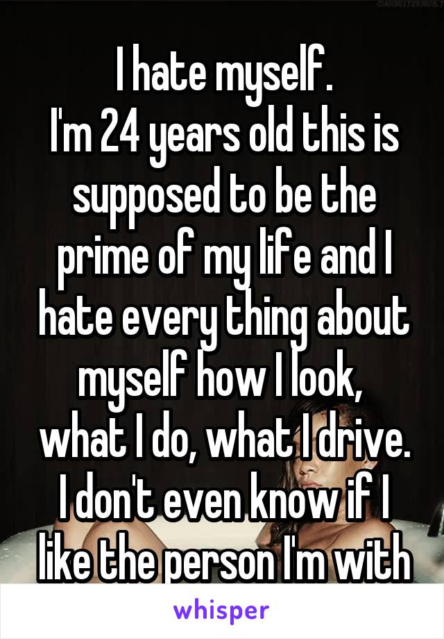 I hate myself.
I'm 24 years old this is supposed to be the prime of my life and I hate every thing about myself how I look,  what I do, what I drive. I don't even know if I like the person I'm with