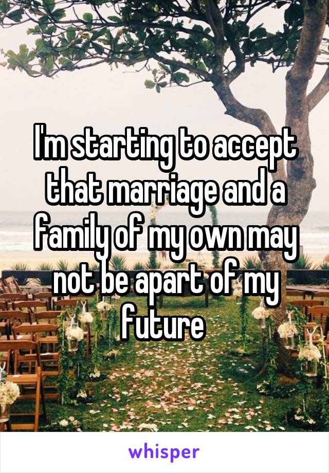 I'm starting to accept that marriage and a family of my own may not be apart of my future 