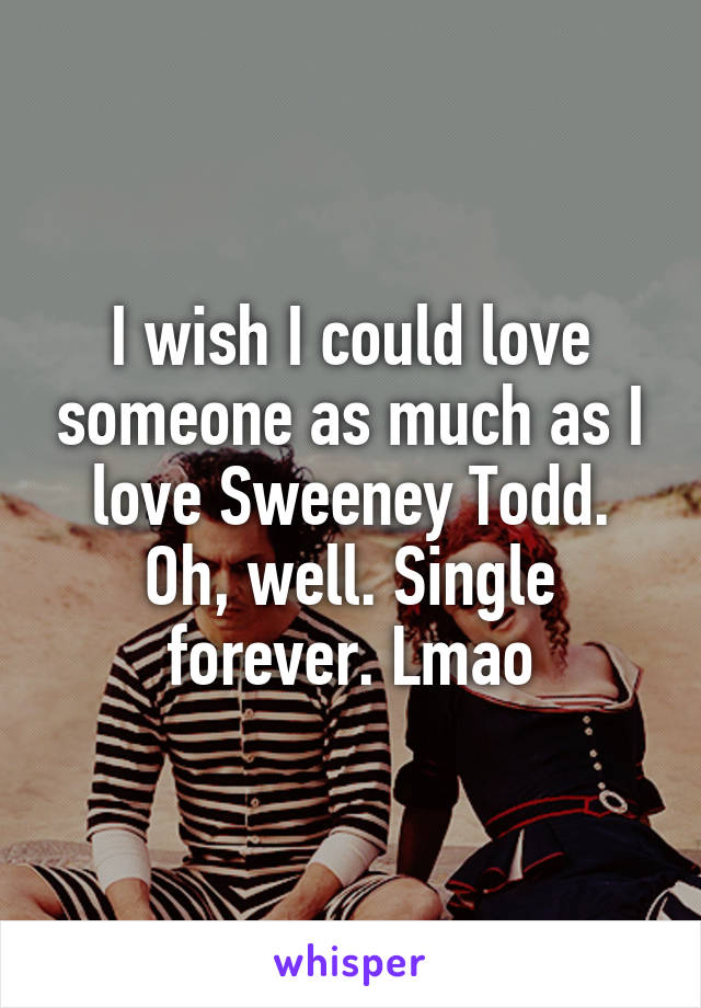 I wish I could love someone as much as I love Sweeney Todd. Oh, well. Single forever. Lmao