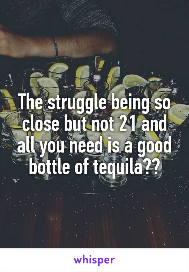 The struggle being so close but not 21 and all you need is a good bottle of tequilaðŸ˜£ðŸ’”