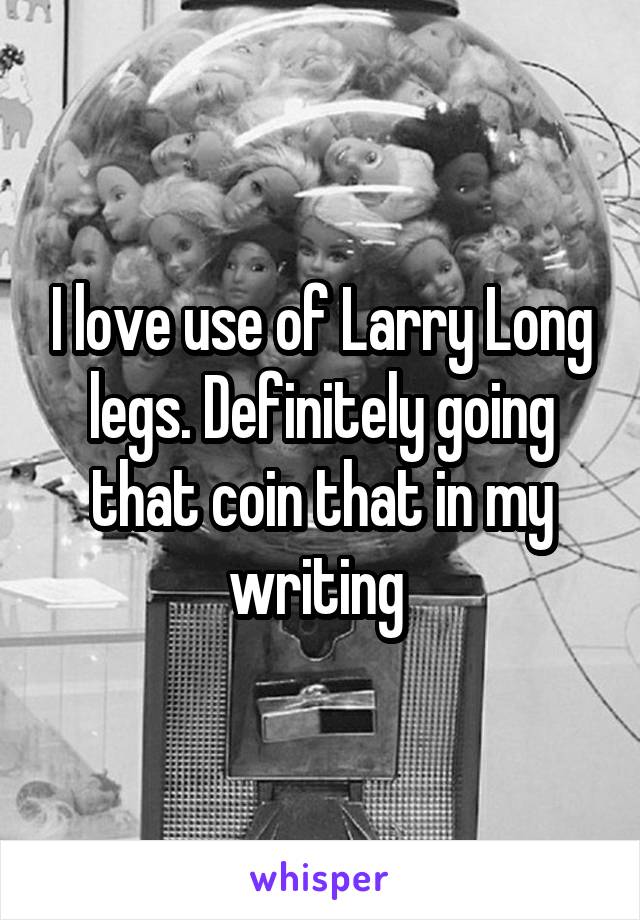 I love use of Larry Long legs. Definitely going that coin that in my writing 