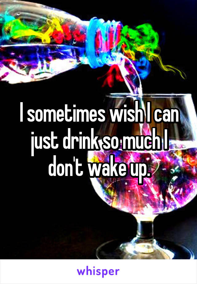 I sometimes wish I can just drink so much I don't wake up.