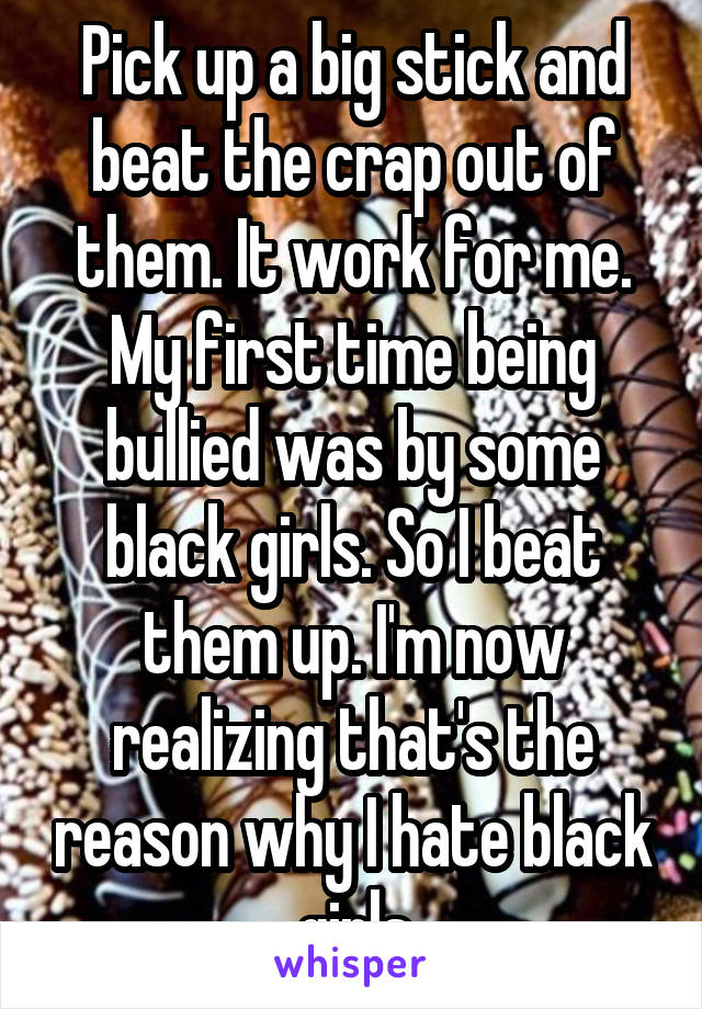 Pick up a big stick and beat the crap out of them. It work for me. My first time being bullied was by some black girls. So I beat them up. I'm now realizing that's the reason why I hate black girls