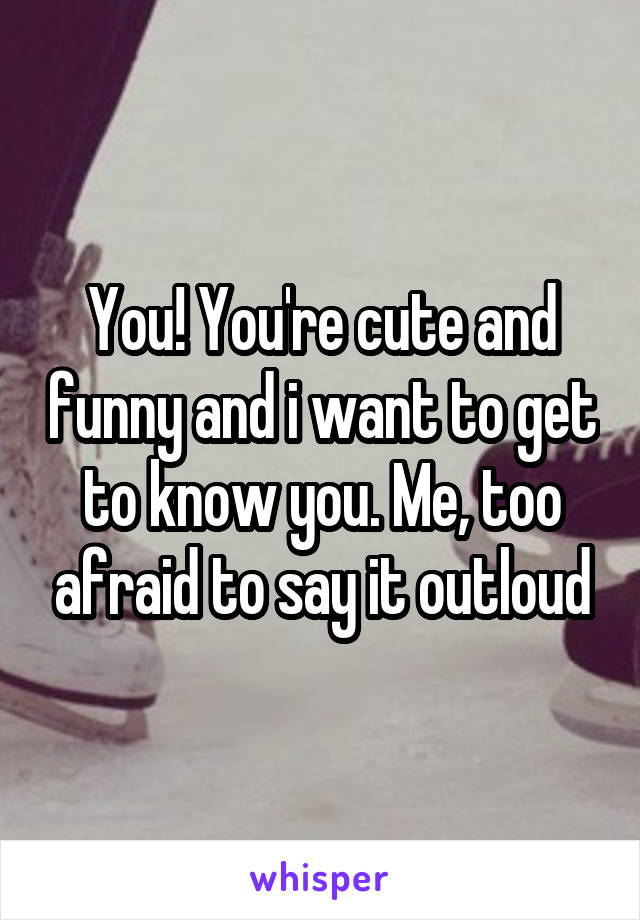 You! You're cute and funny and i want to get to know you. Me, too afraid to say it outloud