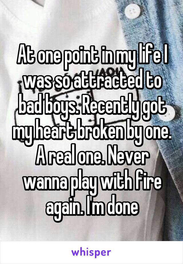 At one point in my life I was so attracted to bad boys. Recently got my heart broken by one. A real one. Never wanna play with fire again. I'm done