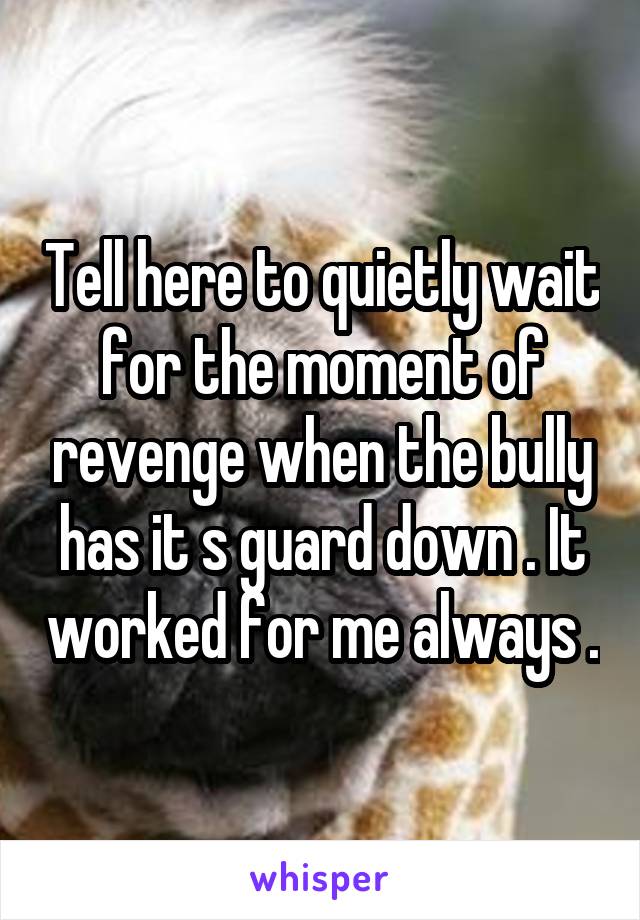 Tell here to quietly wait for the moment of revenge when the bully has it s guard down . It worked for me always .