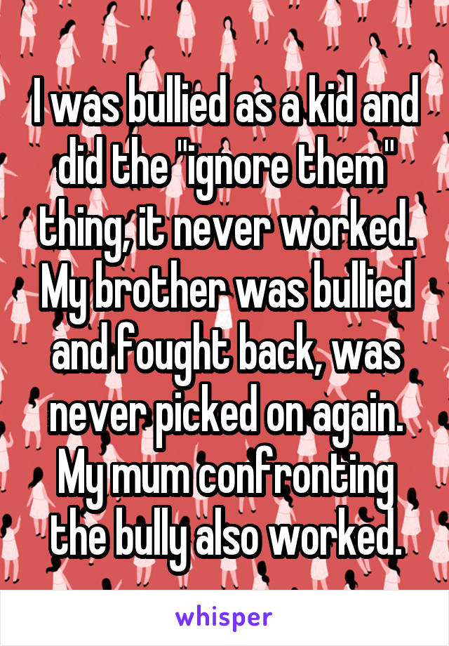 I was bullied as a kid and did the "ignore them" thing, it never worked.
My brother was bullied and fought back, was never picked on again.
My mum confronting the bully also worked.