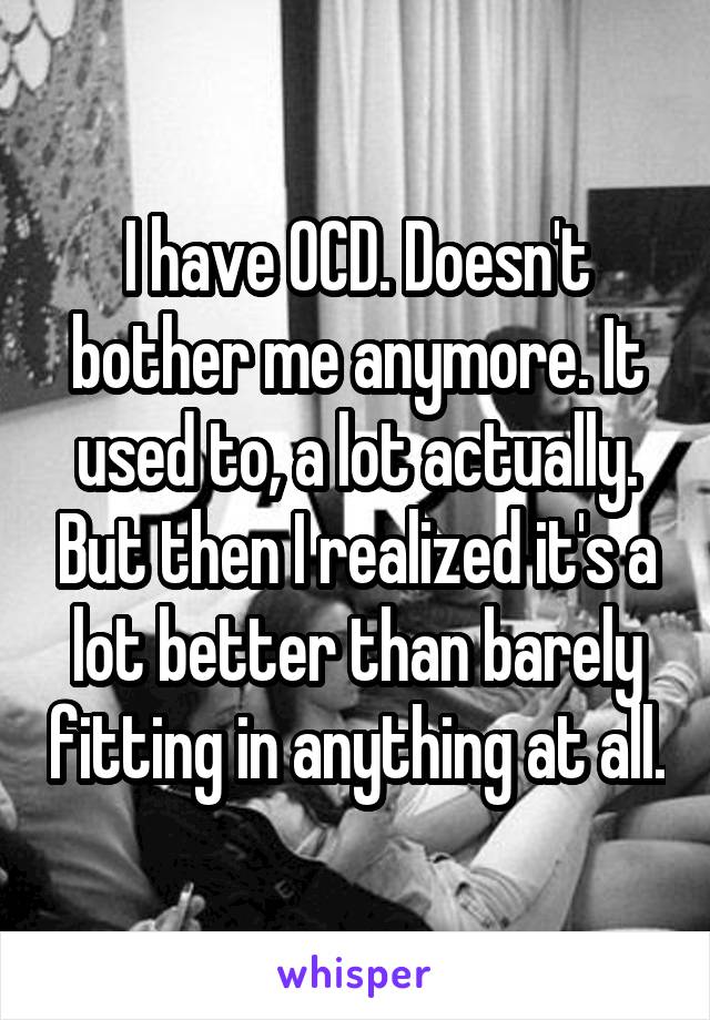 I have OCD. Doesn't bother me anymore. It used to, a lot actually. But then I realized it's a lot better than barely fitting in anything at all.