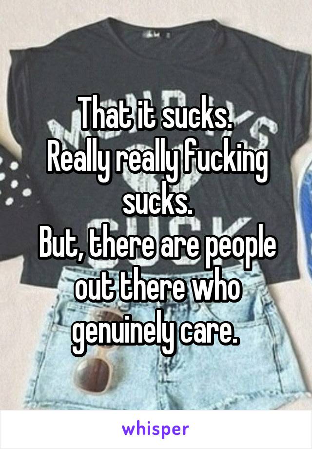 That it sucks. 
Really really fucking sucks.
But, there are people out there who genuinely care. 