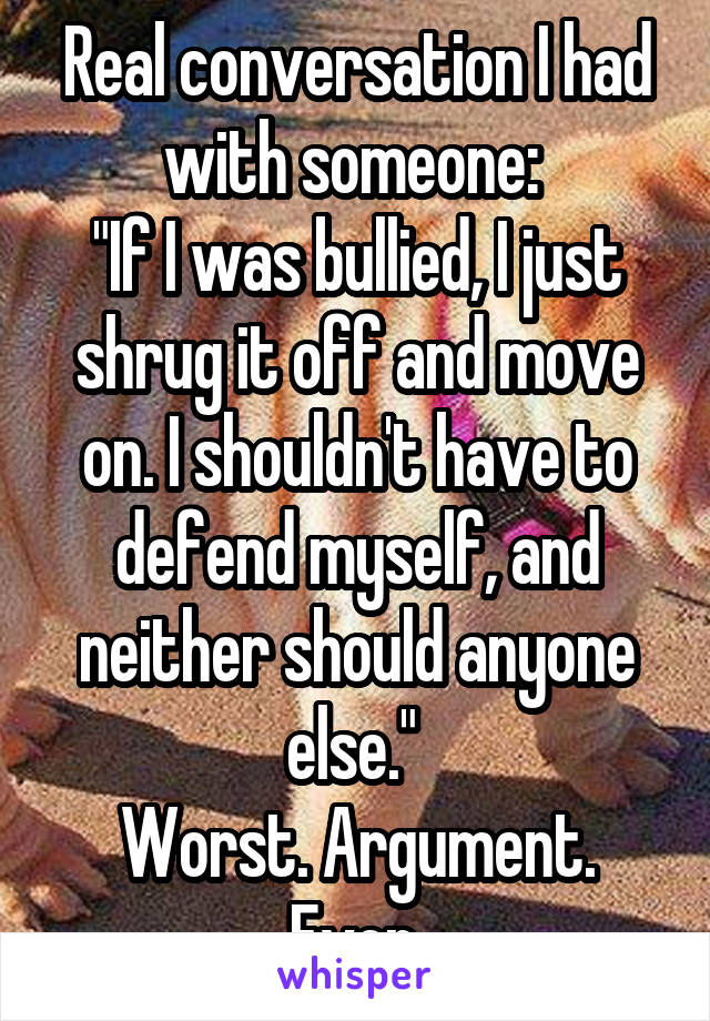 Real conversation I had with someone: 
"If I was bullied, I just shrug it off and move on. I shouldn't have to defend myself, and neither should anyone else." 
Worst. Argument. Ever.