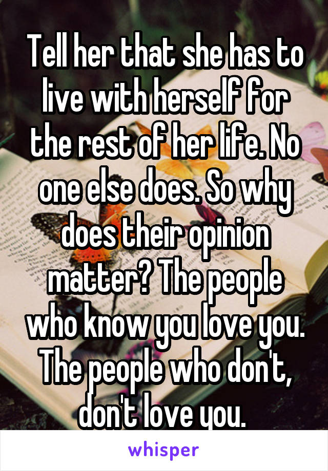 Tell her that she has to live with herself for the rest of her life. No one else does. So why does their opinion matter? The people who know you love you. The people who don't, don't love you. 