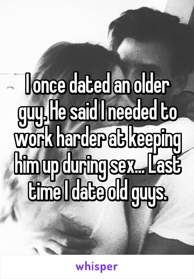 I once dated an older guy. He said I needed to work harder at keeping him up during sex... Last time I date old guys.