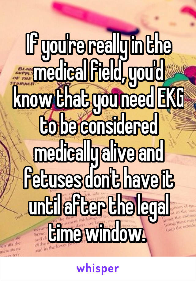 If you're really in the medical field, you'd know that you need EKG to be considered medically alive and fetuses don't have it until after the legal time window. 
