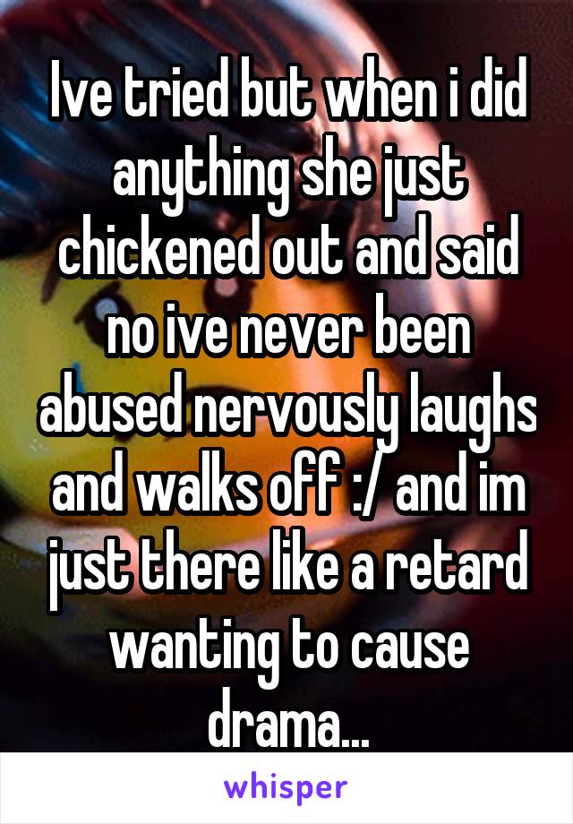 Ive tried but when i did anything she just chickened out and said no ive never been abused nervously laughs and walks off :/ and im just there like a retard wanting to cause drama...