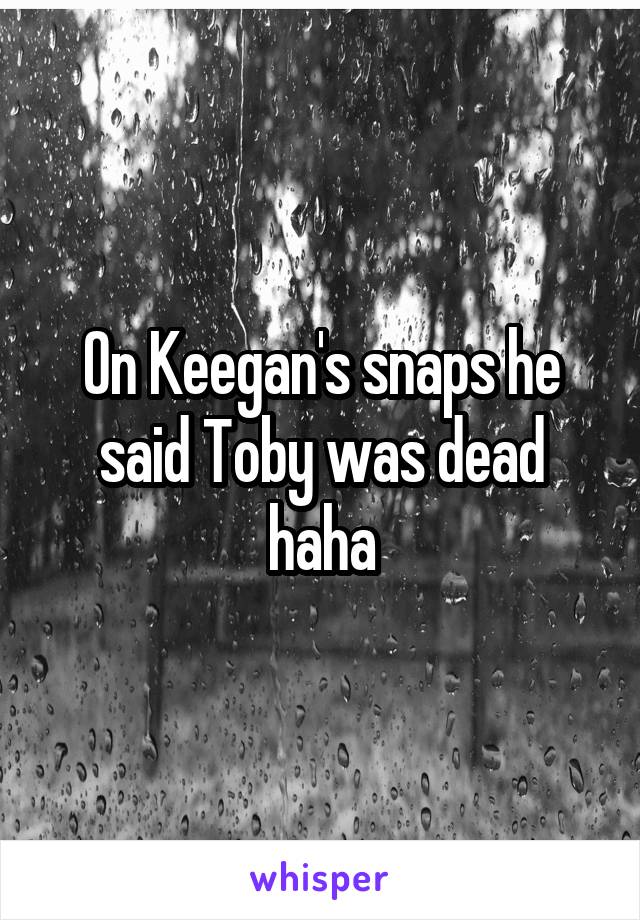 On Keegan's snaps he said Toby was dead haha