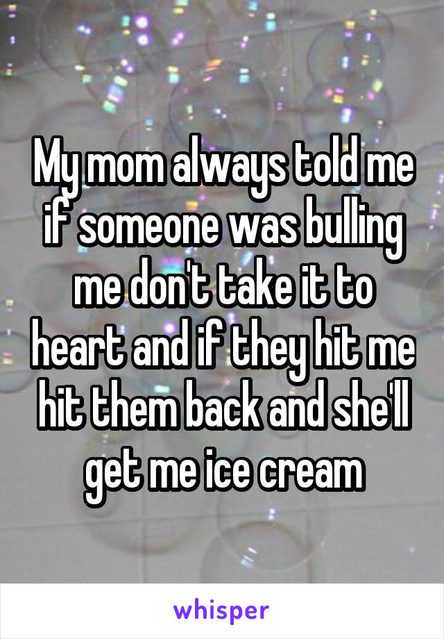 My mom always told me if someone was bulling me don't take it to heart and if they hit me hit them back and she'll get me ice cream