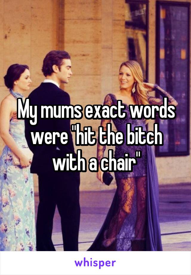 My mums exact words were "hit the bitch with a chair"