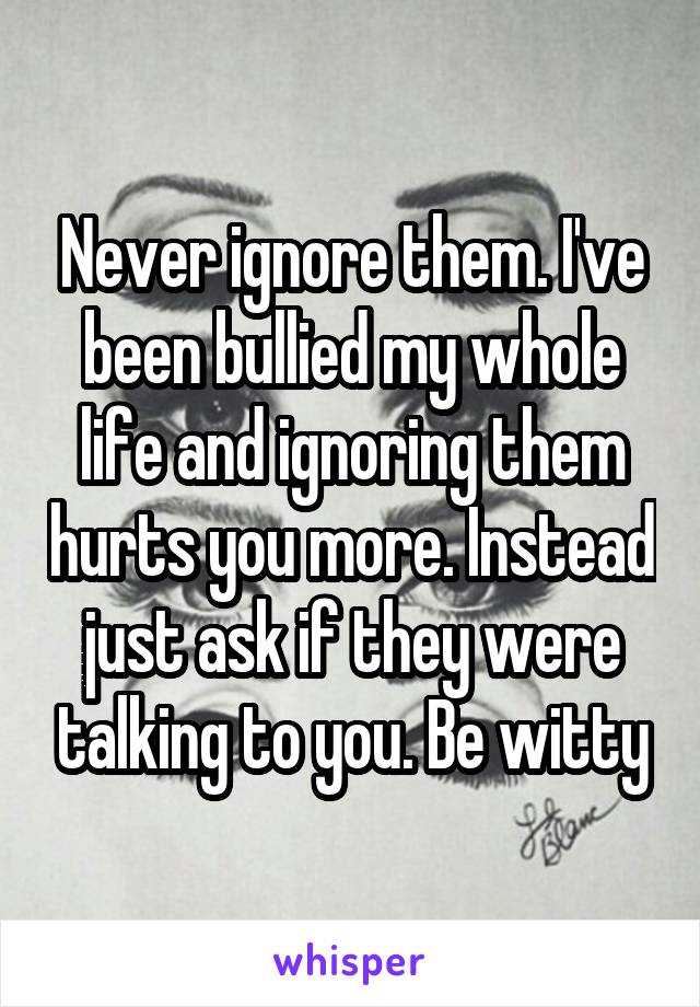 Never ignore them. I've been bullied my whole life and ignoring them hurts you more. Instead just ask if they were talking to you. Be witty