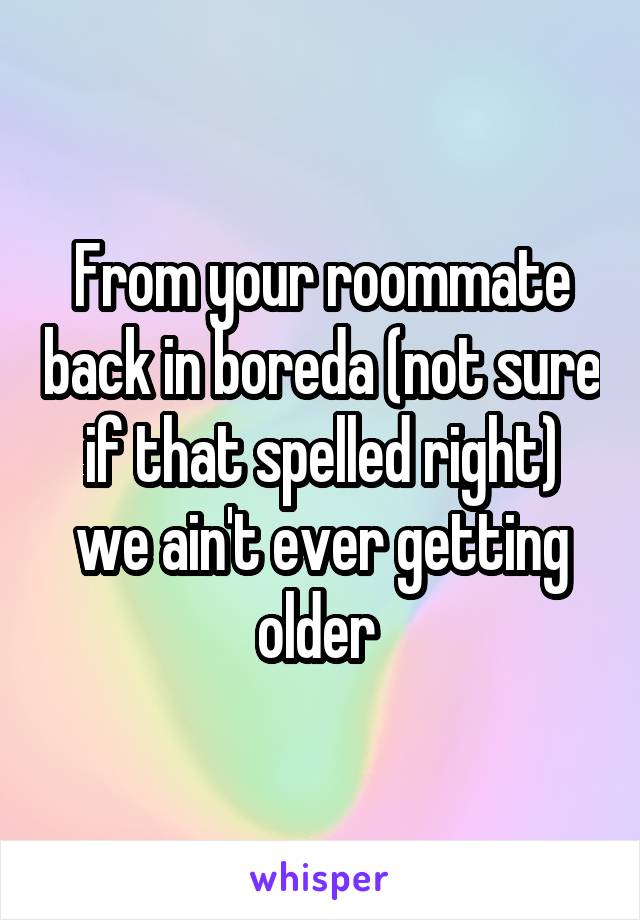 From your roommate back in boreda (not sure if that spelled right) we ain't ever getting older 
