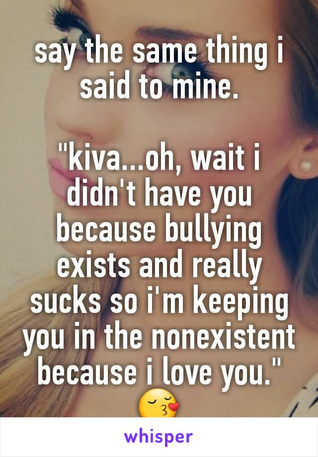 say the same thing i said to mine.

"kiva...oh, wait i didn't have you because bullying exists and really sucks so i'm keeping you in the nonexistent because i love you." 😚