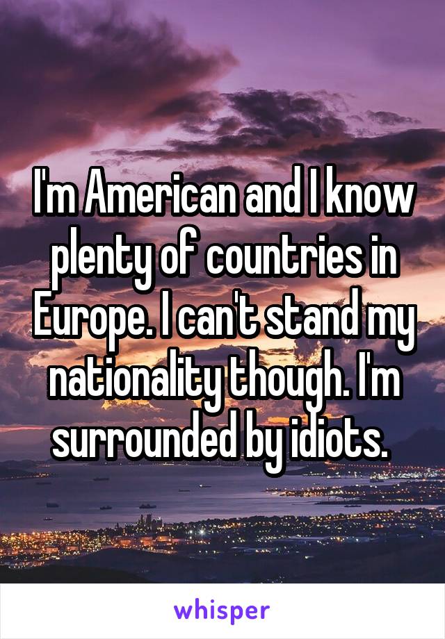 I'm American and I know plenty of countries in Europe. I can't stand my nationality though. I'm surrounded by idiots. 