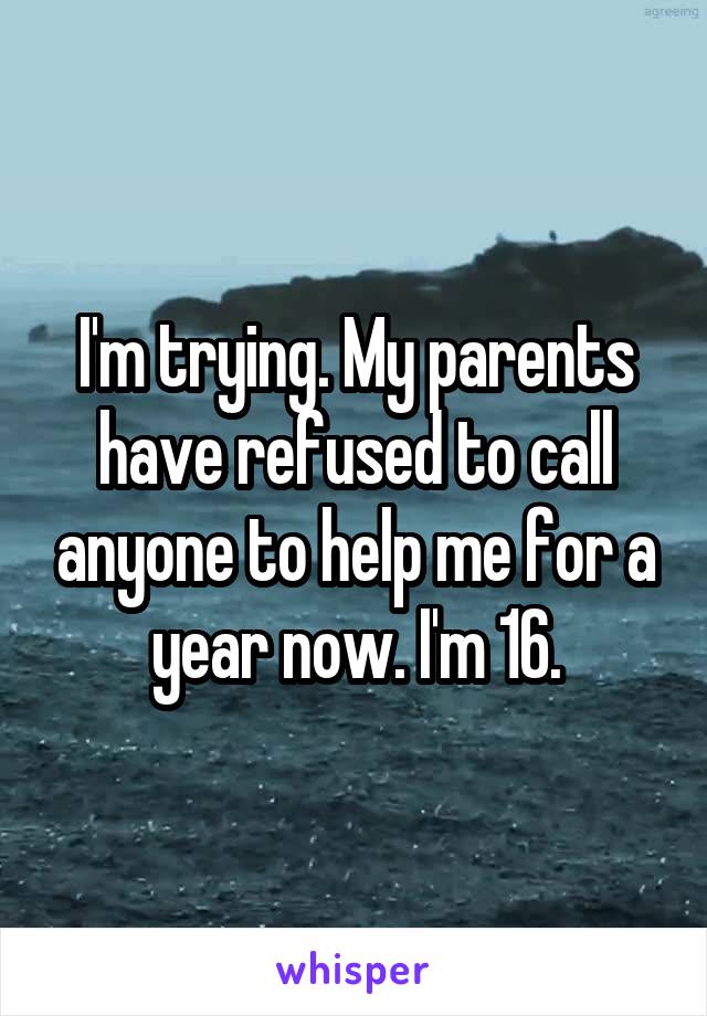 I'm trying. My parents have refused to call anyone to help me for a year now. I'm 16.