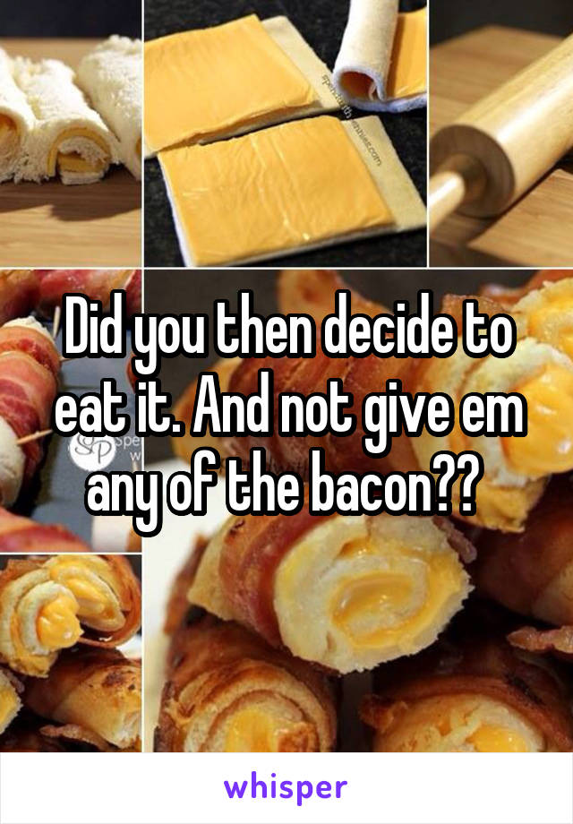 Did you then decide to eat it. And not give em any of the bacon?? 