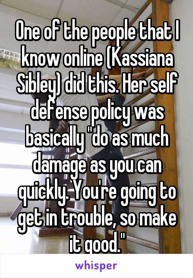 One of the people that I know online (Kassiana Sibley) did this. Her self defense policy was basically "do as much damage as you can quickly. You're going to get in trouble, so make it good."