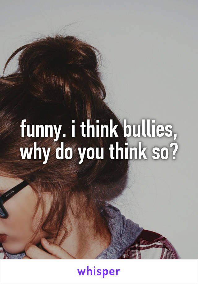 funny. i think bullies, why do you think so?