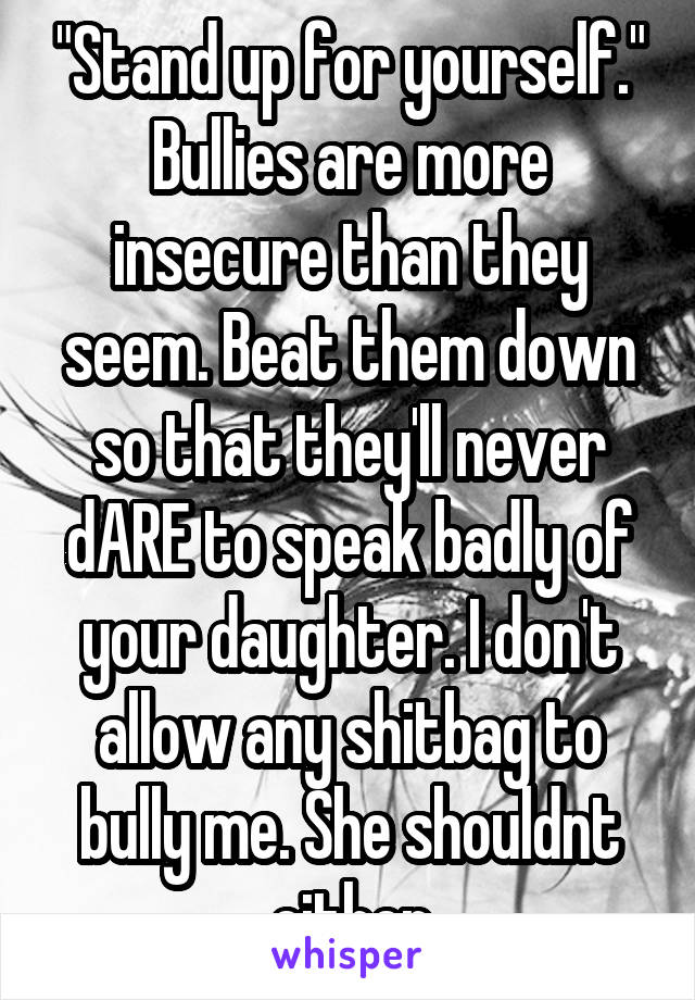 "Stand up for yourself." Bullies are more insecure than they seem. Beat them down so that they'll never dARE to speak badly of your daughter. I don't allow any shitbag to bully me. She shouldnt either