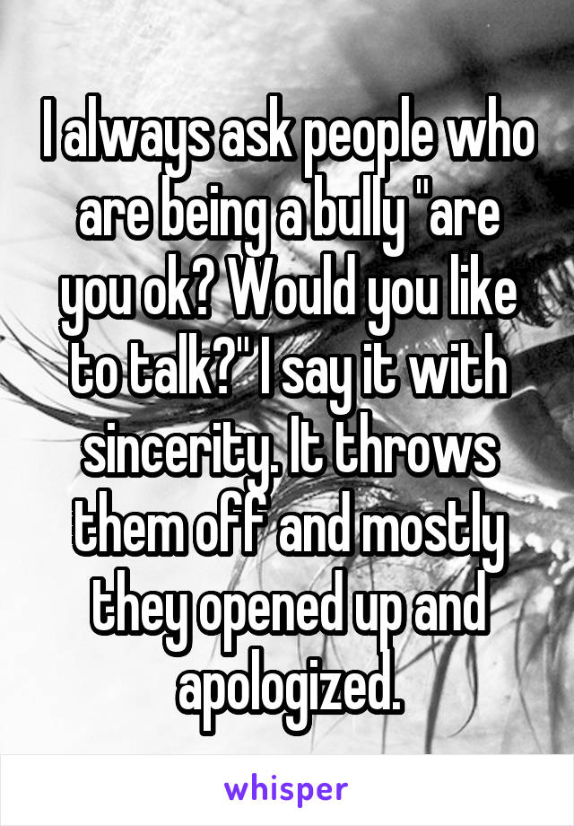 I always ask people who are being a bully "are you ok? Would you like to talk?" I say it with sincerity. It throws them off and mostly they opened up and apologized.