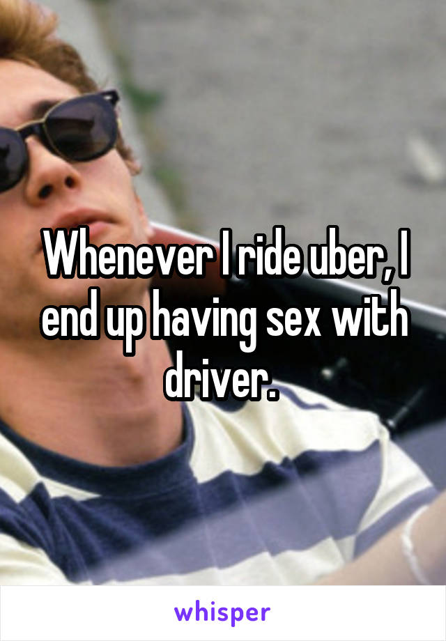 Whenever I ride uber, I end up having sex with driver. 