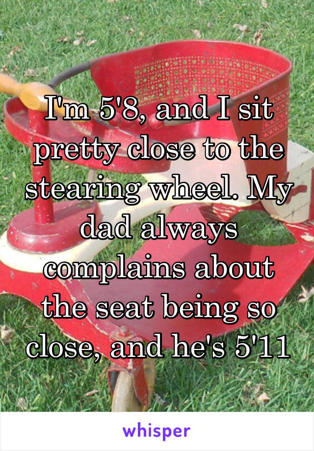 I'm 5'8, and I sit pretty close to the stearing wheel. My dad always complains about the seat being so close, and he's 5'11