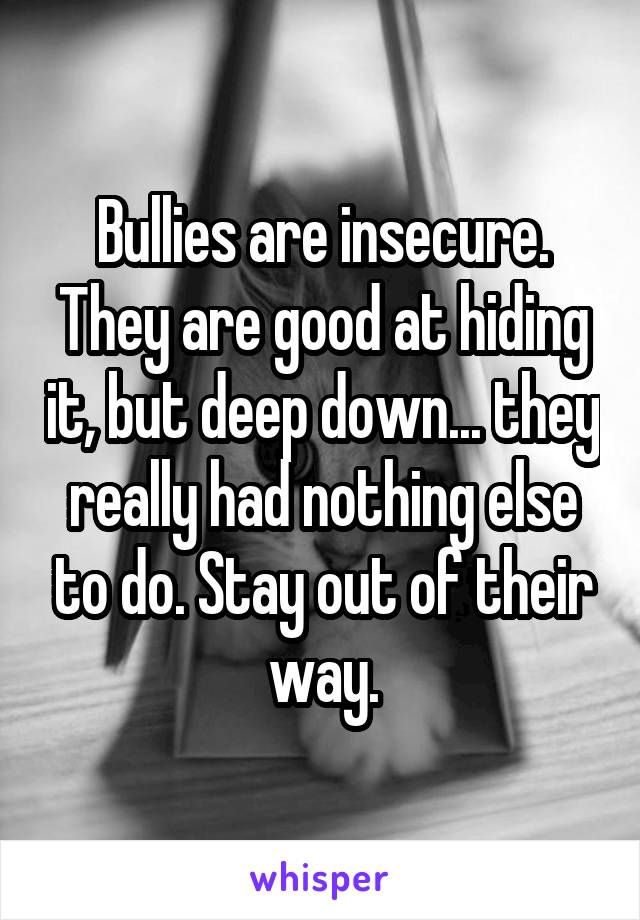 Bullies are insecure.
They are good at hiding it, but deep down... they really had nothing else to do. Stay out of their way.