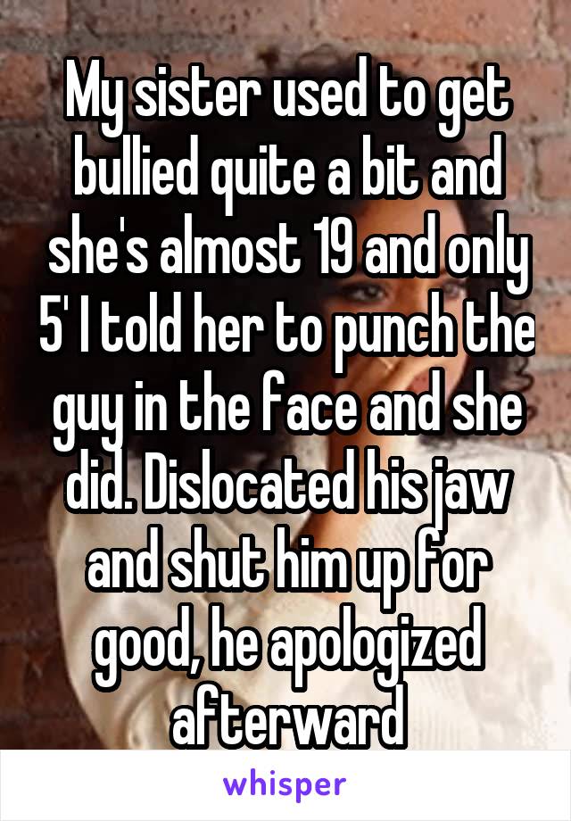 My sister used to get bullied quite a bit and she's almost 19 and only 5' I told her to punch the guy in the face and she did. Dislocated his jaw and shut him up for good, he apologized afterward