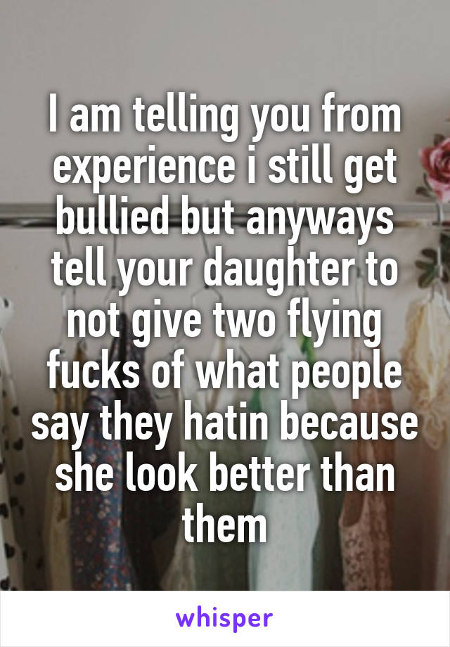 I am telling you from experience i still get bullied but anyways tell your daughter to not give two flying fucks of what people say they hatin because she look better than them