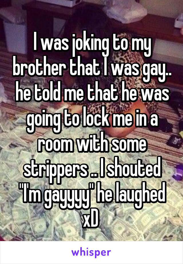 I was joking to my brother that I was gay.. he told me that he was going to lock me in a room with some strippers .. I shouted "I'm gayyyy" he laughed xD 