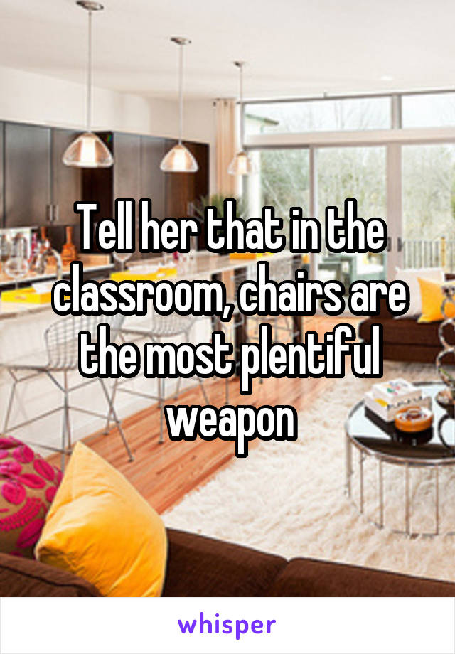 Tell her that in the classroom, chairs are the most plentiful weapon