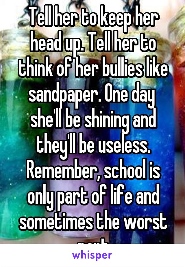 Tell her to keep her head up. Tell her to think of her bullies like sandpaper. One day  she'll be shining and they'll be useless. Remember, school is only part of life and sometimes the worst part