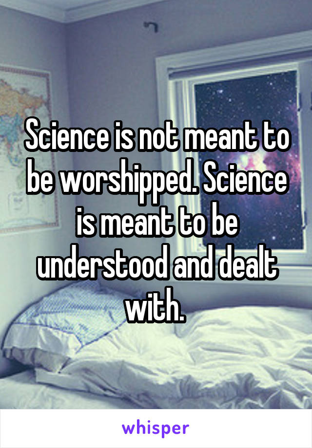 Science is not meant to be worshipped. Science is meant to be understood and dealt with. 