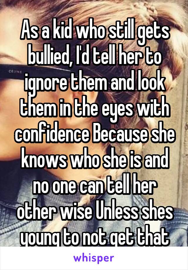 As a kid who still gets bullied, I'd tell her to ignore them and look them in the eyes with confidence Because she knows who she is and no one can tell her other wise Unless shes young to not get that