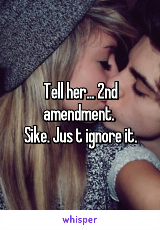 Tell her... 2nd amendment. 
Sike. Jus t ignore it.